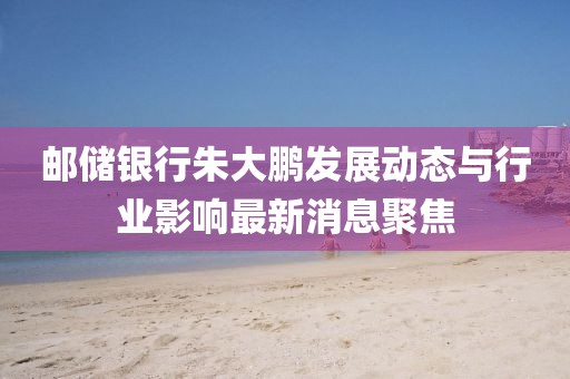 邮储银行朱大鹏发展动态与行业影响最新消息聚焦