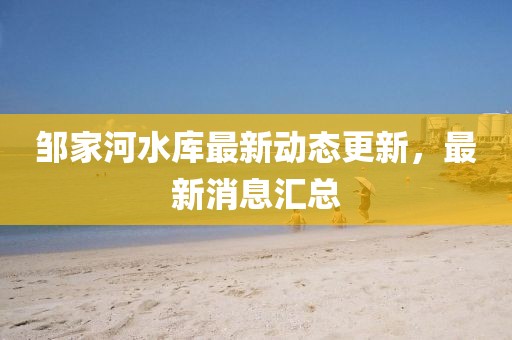 邹家河水库最新动态更新，最新消息汇总