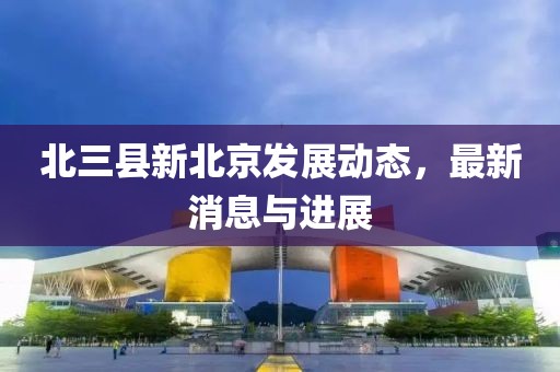 北三县新北京发展动态，最新消息与进展