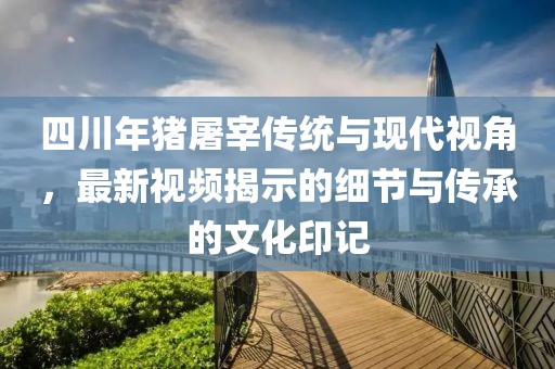四川年猪屠宰传统与现代视角，最新视频揭示的细节与传承的文化印记