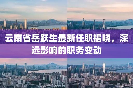 云南省岳跃生最新任职揭晓，深远影响的职务变动