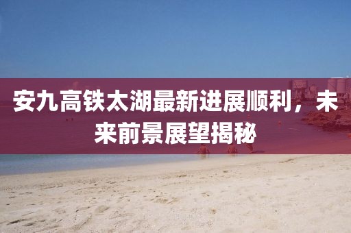 安九高铁太湖最新进展顺利，未来前景展望揭秘