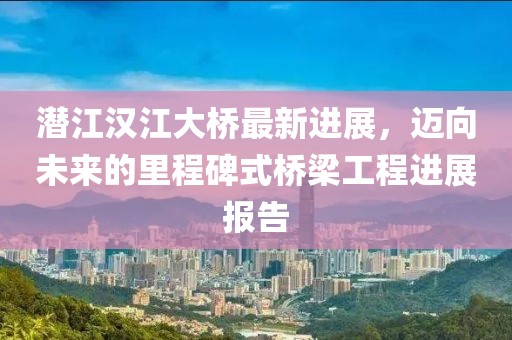 潜江汉江大桥最新进展，迈向未来的里程碑式桥梁工程进展报告