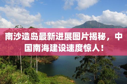 南沙造岛最新进展图片揭秘，中国南海建设速度惊人！