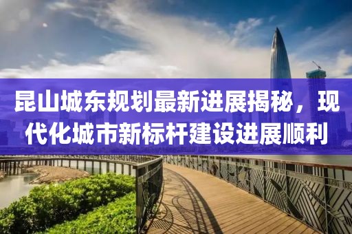 昆山城东规划最新进展揭秘，现代化城市新标杆建设进展顺利