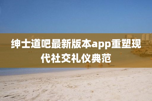 绅士道吧最新版本app重塑现代社交礼仪典范