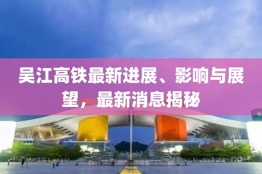 吴江高铁最新进展、影响与展望，最新消息揭秘