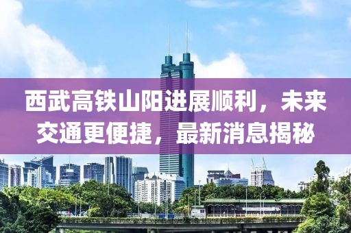 西武高铁山阳进展顺利，未来交通更便捷，最新消息揭秘