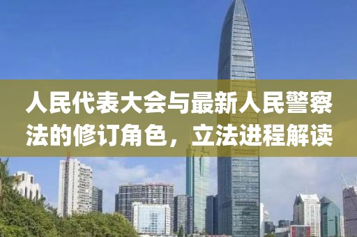 人民代表大会与最新人民警察法的修订角色，立法进程解读