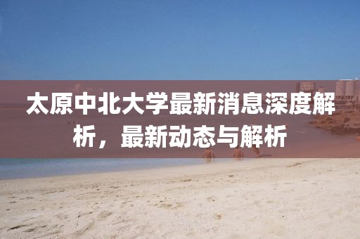 太原中北大学最新消息深度解析，最新动态与解析