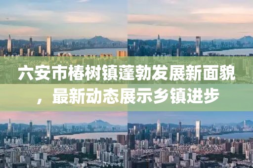 六安市椿树镇蓬勃发展新面貌，最新动态展示乡镇进步