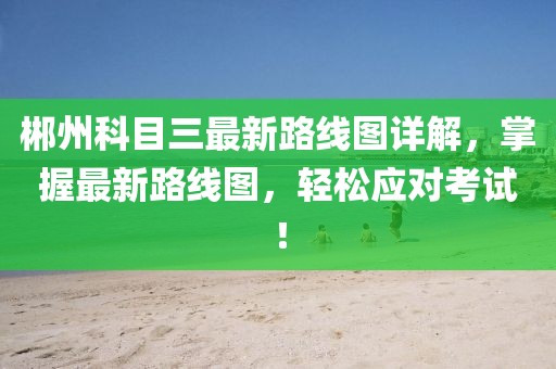 郴州科目三最新路线图详解，掌握最新路线图，轻松应对考试！