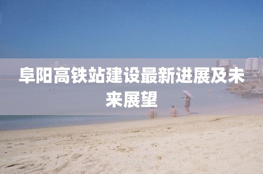阜阳高铁站建设最新进展及未来展望