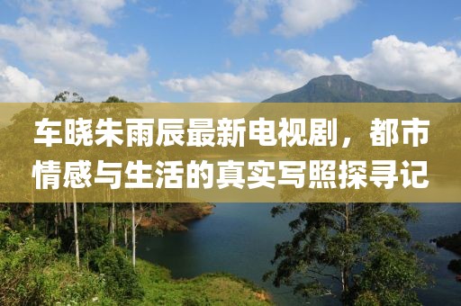 车晓朱雨辰最新电视剧，都市情感与生活的真实写照探寻记