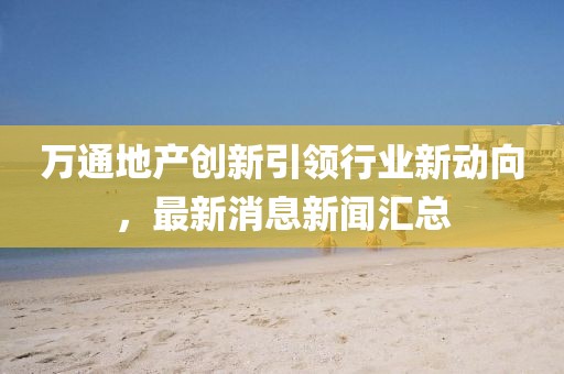 万通地产创新引领行业新动向，最新消息新闻汇总