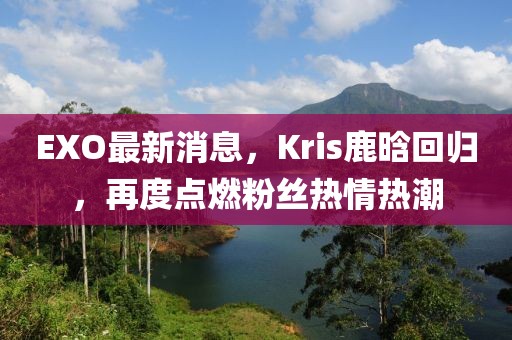 EXO最新消息，Kris鹿晗回归，再度点燃粉丝热情热潮