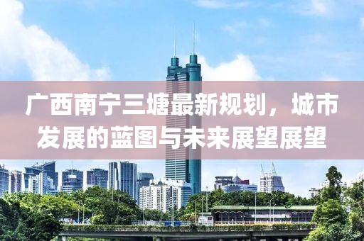 广西南宁三塘最新规划，城市发展的蓝图与未来展望展望