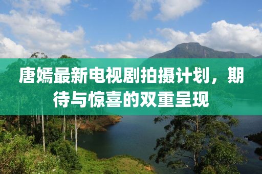 唐嫣最新电视剧拍摄计划，期待与惊喜的双重呈现