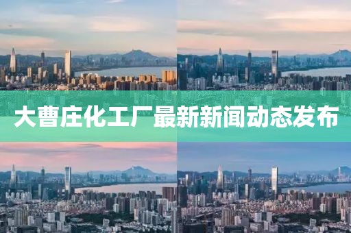 大曹庄化工厂最新新闻动态发布