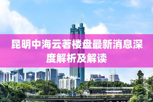 昆明中海云著楼盘最新消息深度解析及解读