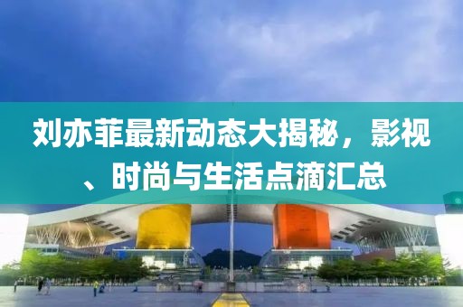 刘亦菲最新动态大揭秘，影视、时尚与生活点滴汇总
