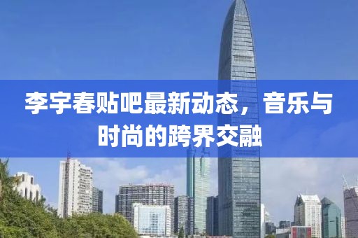 李宇春贴吧最新动态，音乐与时尚的跨界交融
