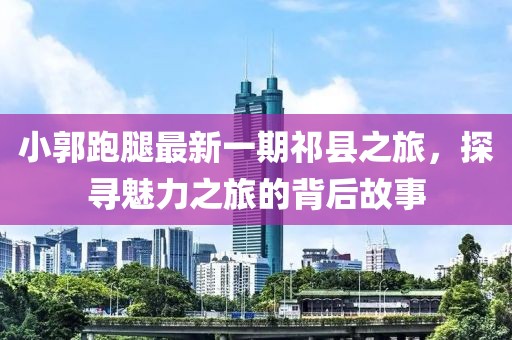 小郭跑腿最新一期祁县之旅，探寻魅力之旅的背后故事