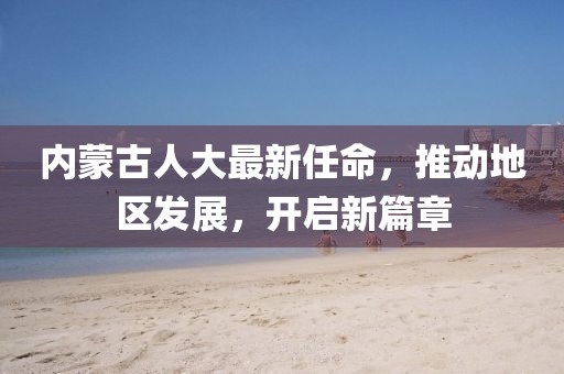 内蒙古人大最新任命，推动地区发展，开启新篇章
