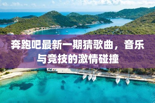 奔跑吧最新一期猜歌曲，音乐与竞技的激情碰撞