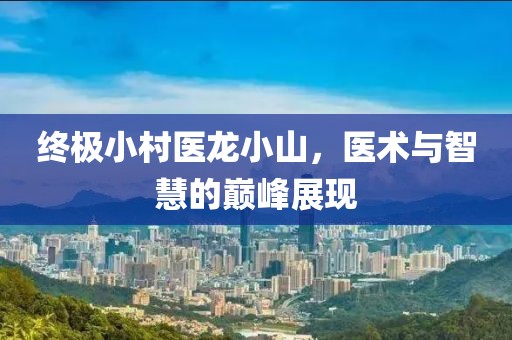 终极小村医龙小山，医术与智慧的巅峰展现