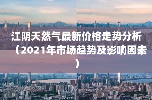 江阴天然气最新价格走势分析（2021年市场趋势及影响因素）