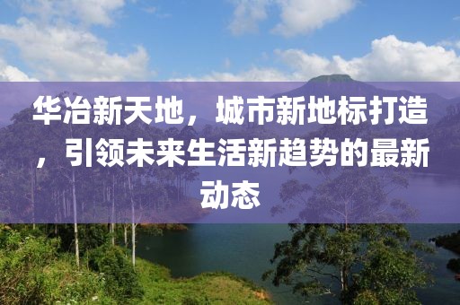 华冶新天地，城市新地标打造，引领未来生活新趋势的最新动态