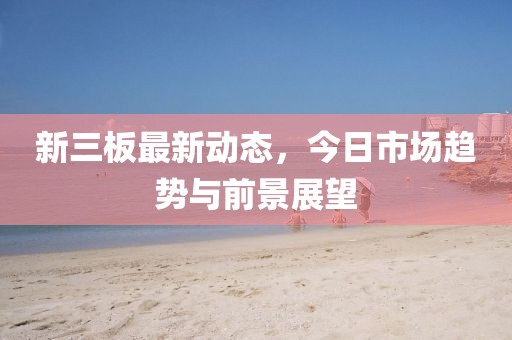 新三板最新动态，今日市场趋势与前景展望