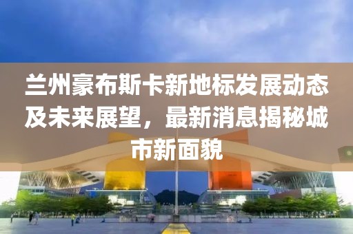 兰州豪布斯卡新地标发展动态及未来展望，最新消息揭秘城市新面貌