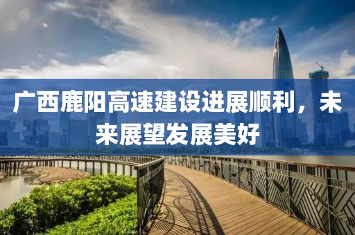 广西鹿阳高速建设进展顺利，未来展望发展美好
