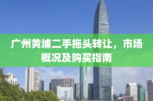 广州黄埔二手拖头转让，市场概况及购买指南