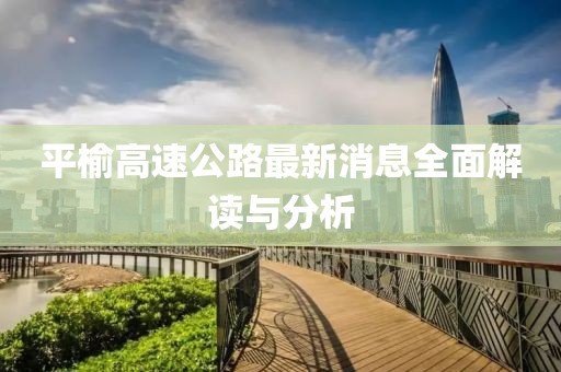 平榆高速公路最新消息全面解读与分析