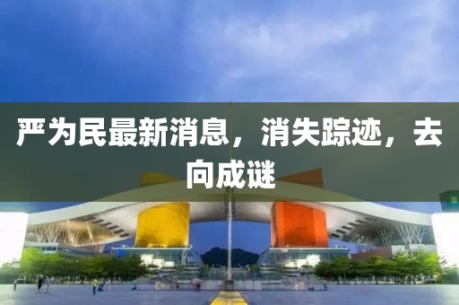 严为民最新消息，消失踪迹，去向成谜