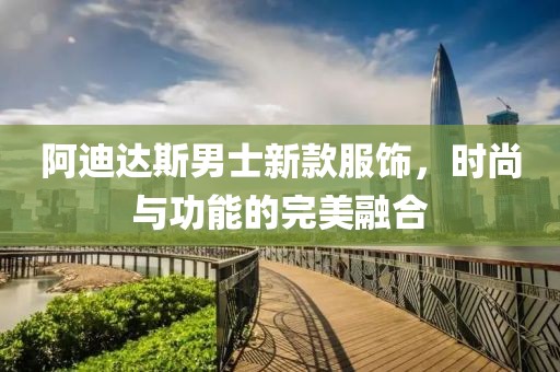 阿迪达斯男士新款服饰，时尚与功能的完美融合