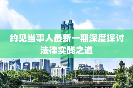 约见当事人最新一期深度探讨法律实践之道
