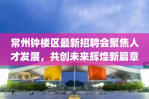 常州钟楼区最新招聘会聚焦人才发展，共创未来辉煌新篇章