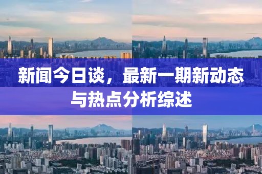新闻今日谈，最新一期新动态与热点分析综述