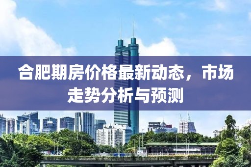 合肥期房价格最新动态，市场走势分析与预测