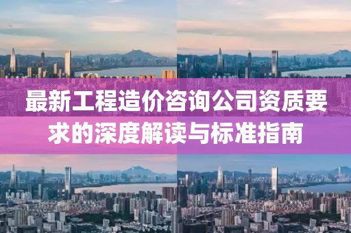 最新工程造价咨询公司资质要求的深度解读与标准指南