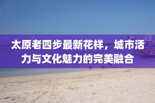 太原老四步最新花样，城市活力与文化魅力的完美融合