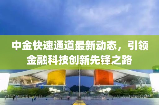中金快速通道最新动态，引领金融科技创新先锋之路