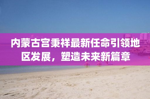 内蒙古宫秉祥最新任命引领地区发展，塑造未来新篇章