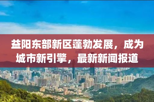 益阳东部新区蓬勃发展，成为城市新引擎，最新新闻报道