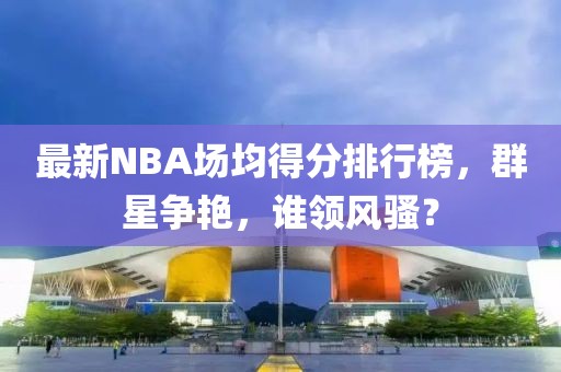 最新NBA场均得分排行榜，群星争艳，谁领风骚？