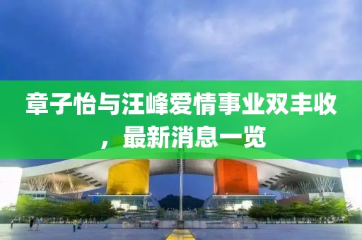 章子怡与汪峰爱情事业双丰收，最新消息一览